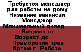 Требуется менеджер для работы на дому › Название вакансии ­ Менеджер › Минимальный оклад ­ 30 000 › Возраст от ­ 18 › Возраст до ­ 75 - Приморский край, Артем г. Работа » Вакансии   